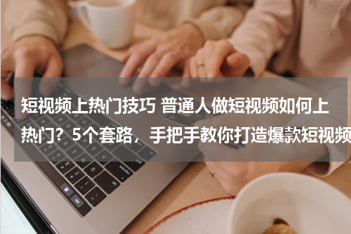 短视频上热门技巧 普通人做短视频如何上热门？5个套路，手把手教你打造爆款短视频