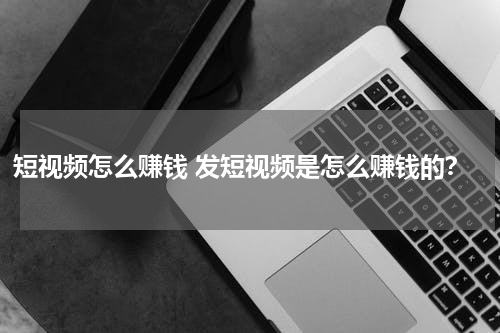短视频怎么赚钱 发短视频是怎么赚钱的？