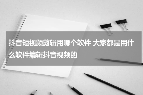抖音短视频剪辑用哪个软件 大家都是用什么软件编辑抖音视频的