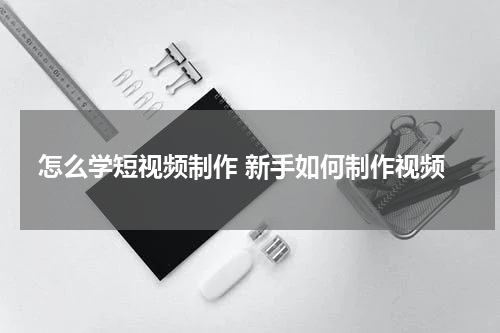 怎么学短视频制作 新手如何制作视频