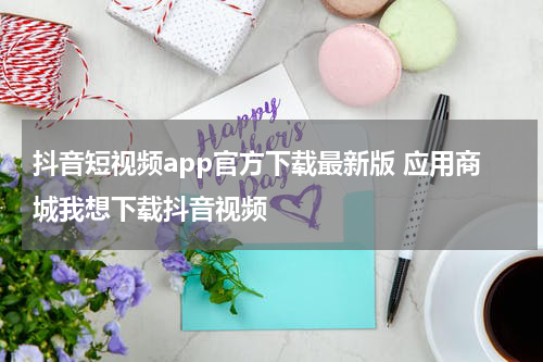 抖音短视频app官方下载最新版 应用商城我想下载抖音视频