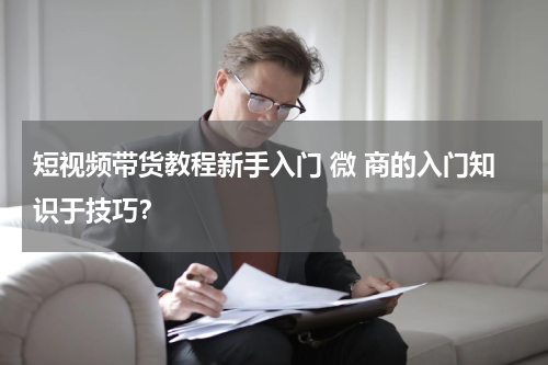 短视频带货教程新手入门 微 商的入门知识于技巧？