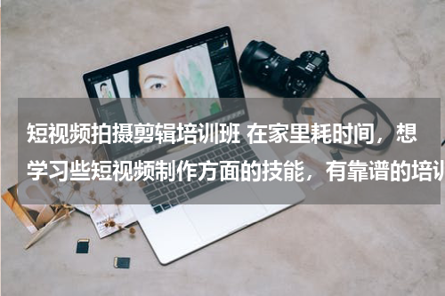 短视频拍摄剪辑培训班 在家里耗时间，想学习些短视频制作方面的技能，有靠谱的培训班推荐吗？