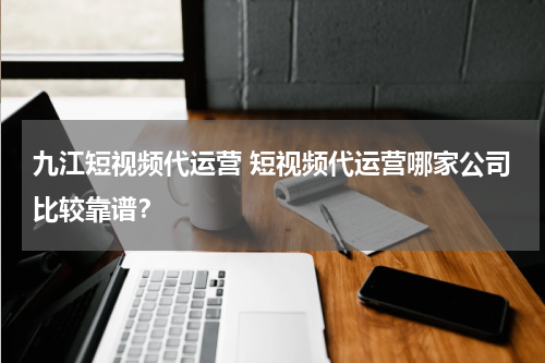 九江短视频代运营 短视频代运营哪家公司比较靠谱？