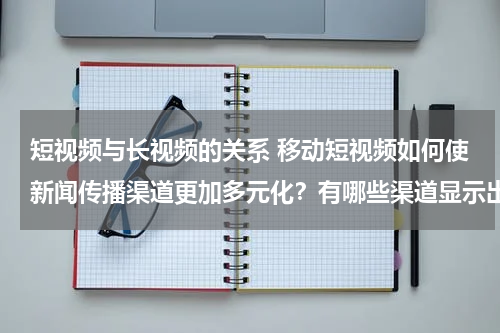 短视频与长视频的关系 移动短视频如何使新闻传播渠道更加多元化？有哪些渠道显示出新闻传播多元化