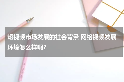 短视频市场发展的社会背景 网络视频发展环境怎么样啊？
