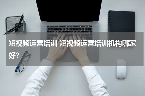 短视频运营培训 短视频运营培训机构哪家好？