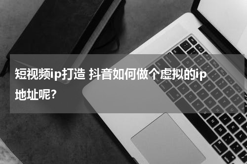 短视频ip打造 抖音如何做个虚拟的ip地址呢？