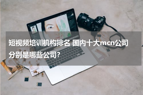 短视频培训机构排名 国内十大mcn公司分别是哪些公司？