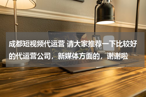 成都短视频代运营 请大家推荐一下比较好的代运营公司，新媒体方面的，谢谢啦
