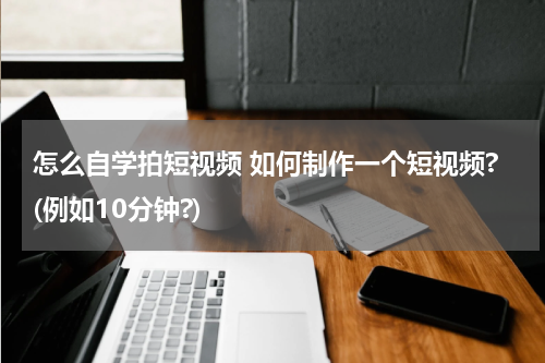 怎么自学拍短视频 如何制作一个短视频?(例如10分钟?)