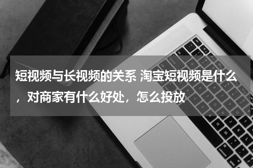短视频与长视频的关系 淘宝短视频是什么，对商家有什么好处，怎么投放