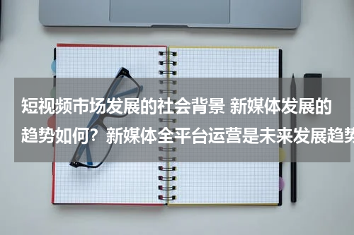 短视频市场发展的社会背景 新媒体发展的趋势如何？新媒体全平台运营是未来发展趋势吗