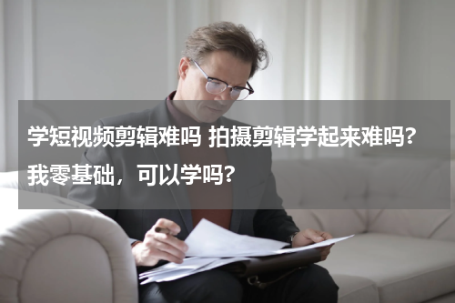 学短视频剪辑难吗 拍摄剪辑学起来难吗?我零基础，可以学吗?