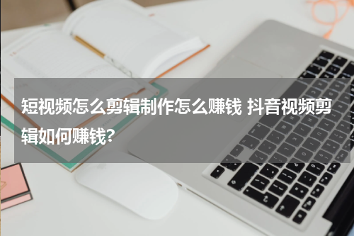 短视频怎么剪辑制作怎么赚钱 抖音视频剪辑如何赚钱?