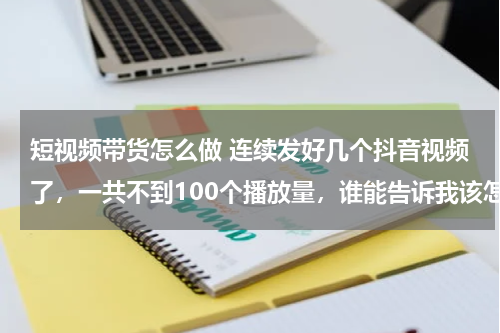 短视频带货怎么做 连续发好几个抖音视频了，一共不到100个播放量，谁能告诉我该怎么办 做抖音带货太难了？