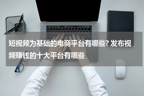短视频为基础的电商平台有哪些? 发布视频赚钱的十大平台有哪些
