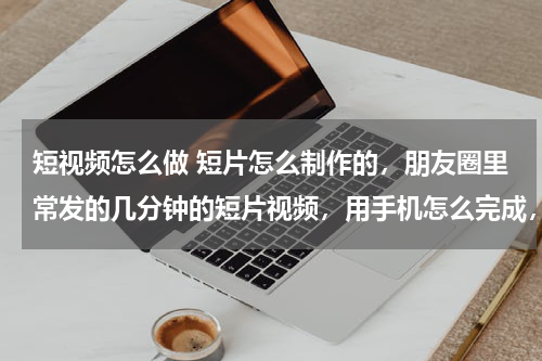 短视频怎么做 短片怎么制作的，朋友圈里常发的几分钟的短片视频，用手机怎么完成，并不是朋友圈的小视频
