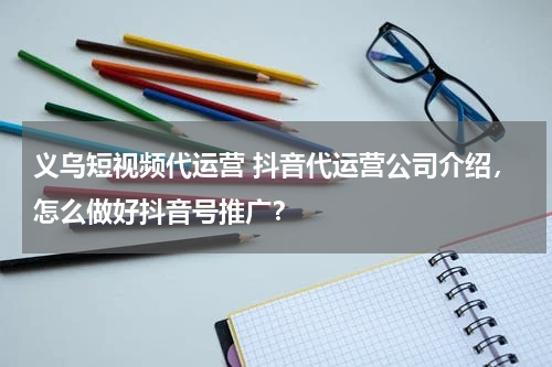 义乌短视频代运营 抖音代运营公司介绍，怎么做好抖音号推广？