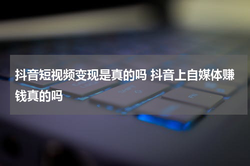 抖音短视频变现是真的吗 抖音上自媒体赚钱真的吗