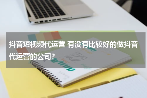 抖音短视频代运营 有没有比较好的做抖音代运营的公司？