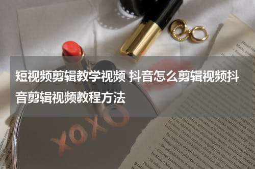 短视频剪辑教学视频 抖音怎么剪辑视频抖音剪辑视频教程方法