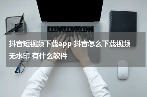 抖音短视频下载app 抖音怎么下载视频无水印 有什么软件