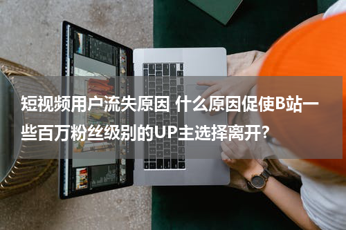 短视频用户流失原因 什么原因促使B站一些百万粉丝级别的UP主选择离开？