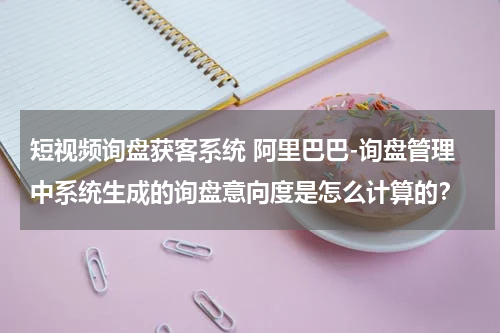 短视频询盘获客系统 阿里巴巴-询盘管理中系统生成的询盘意向度是怎么计算的？