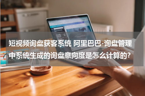 短视频询盘获客系统 阿里巴巴-询盘管理中系统生成的询盘意向度是怎么计算的？