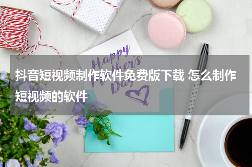 抖音短视频制作软件免费版下载 怎么制作短视频的软件