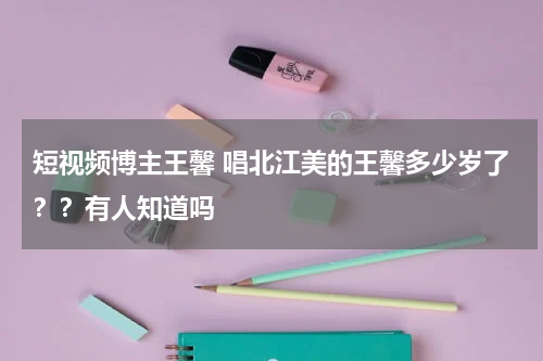 短视频博主王馨 唱北江美的王馨多少岁了？？有人知道吗