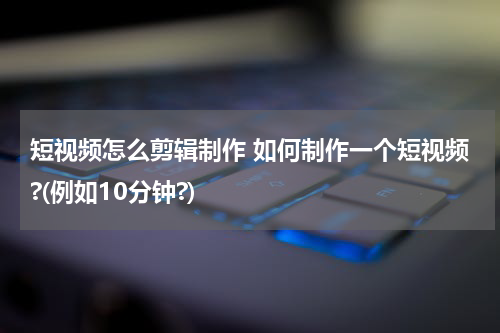 短视频怎么剪辑制作 如何制作一个短视频?(例如10分钟?)
