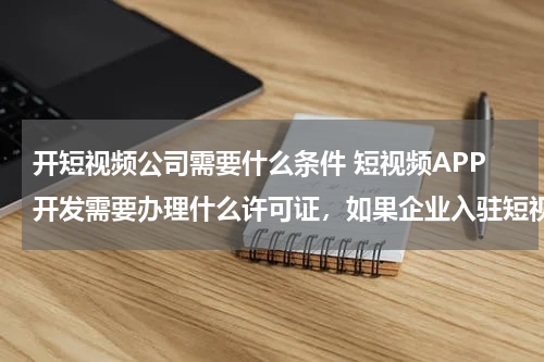 开短视频公司需要什么条件 短视频APP开发需要办理什么许可证，如果企业入驻短视频平台需要资质办理吗