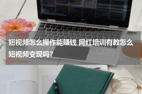 短视频怎么操作能赚钱 网红培训有教怎么短视频变现吗？