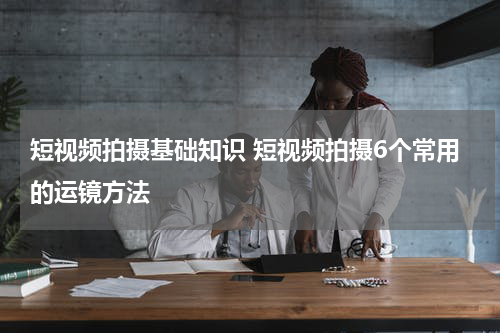 短视频拍摄基础知识 短视频拍摄6个常用的运镜方法