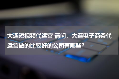 大连短视频代运营 请问，大连电子商务代运营做的比较好的公司有哪些？