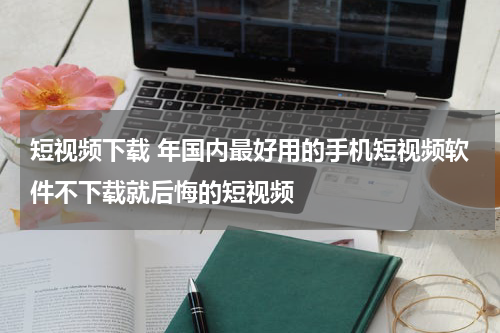 短视频下载 年国内最好用的手机短视频软件不下载就后悔的短视频