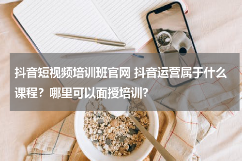 抖音短视频培训班官网 抖音运营属于什么课程？哪里可以面授培训？