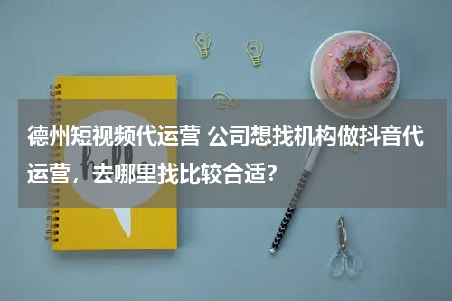德州短视频代运营 公司想找机构做抖音代运营，去哪里找比较合适？