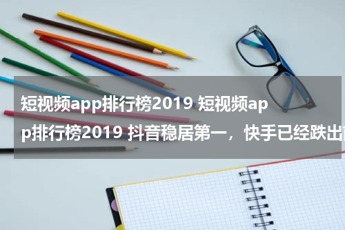 短视频app排行榜2019 短视频app排行榜2019 抖音稳居第一，快手已经跌出前三