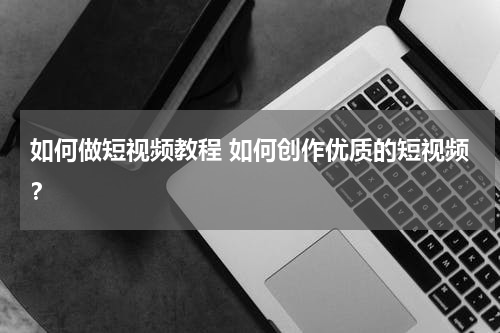 如何做短视频教程 如何创作优质的短视频？
