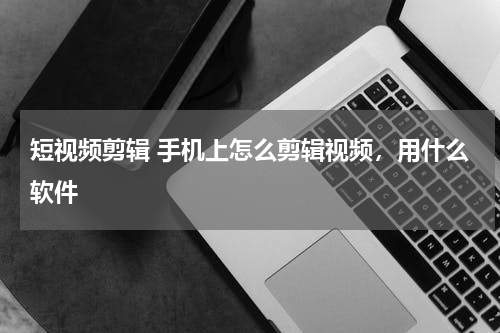 短视频剪辑 手机上怎么剪辑视频，用什么软件