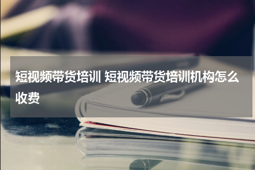 短视频带货培训 短视频带货培训机构怎么收费