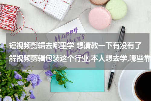 短视频剪辑去哪里学 想请教一下有没有了解视频剪辑包装这个行业,本人想去学,哪些靠谱的机构?