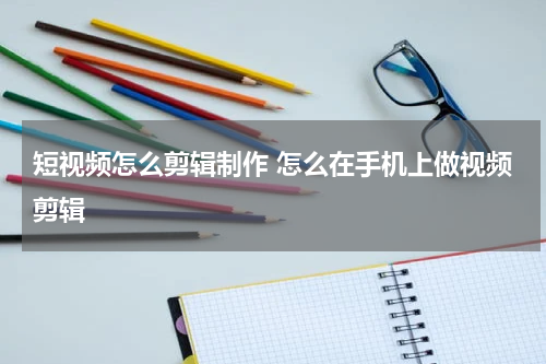 短视频怎么剪辑制作 怎么在手机上做视频剪辑