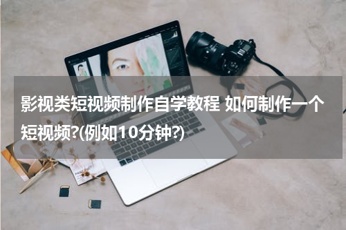 影视类短视频制作自学教程 如何制作一个短视频?(例如10分钟?)