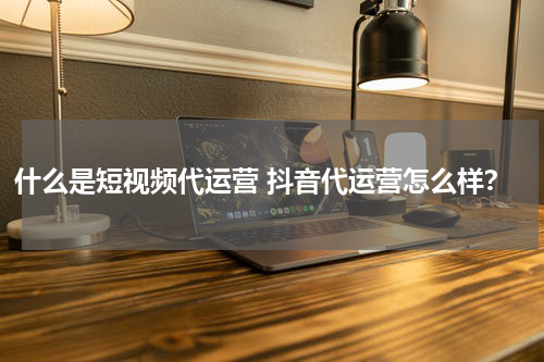 什么是短视频代运营 抖音代运营怎么样？