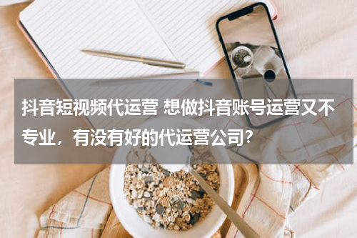 抖音短视频代运营 想做抖音账号运营又不专业，有没有好的代运营公司？
