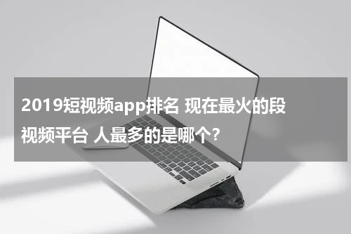 2019短视频app排名 现在最火的段视频平台 人最多的是哪个？